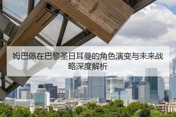 姆巴佩在巴黎圣日耳曼的角色演变与未来战略深度解析
